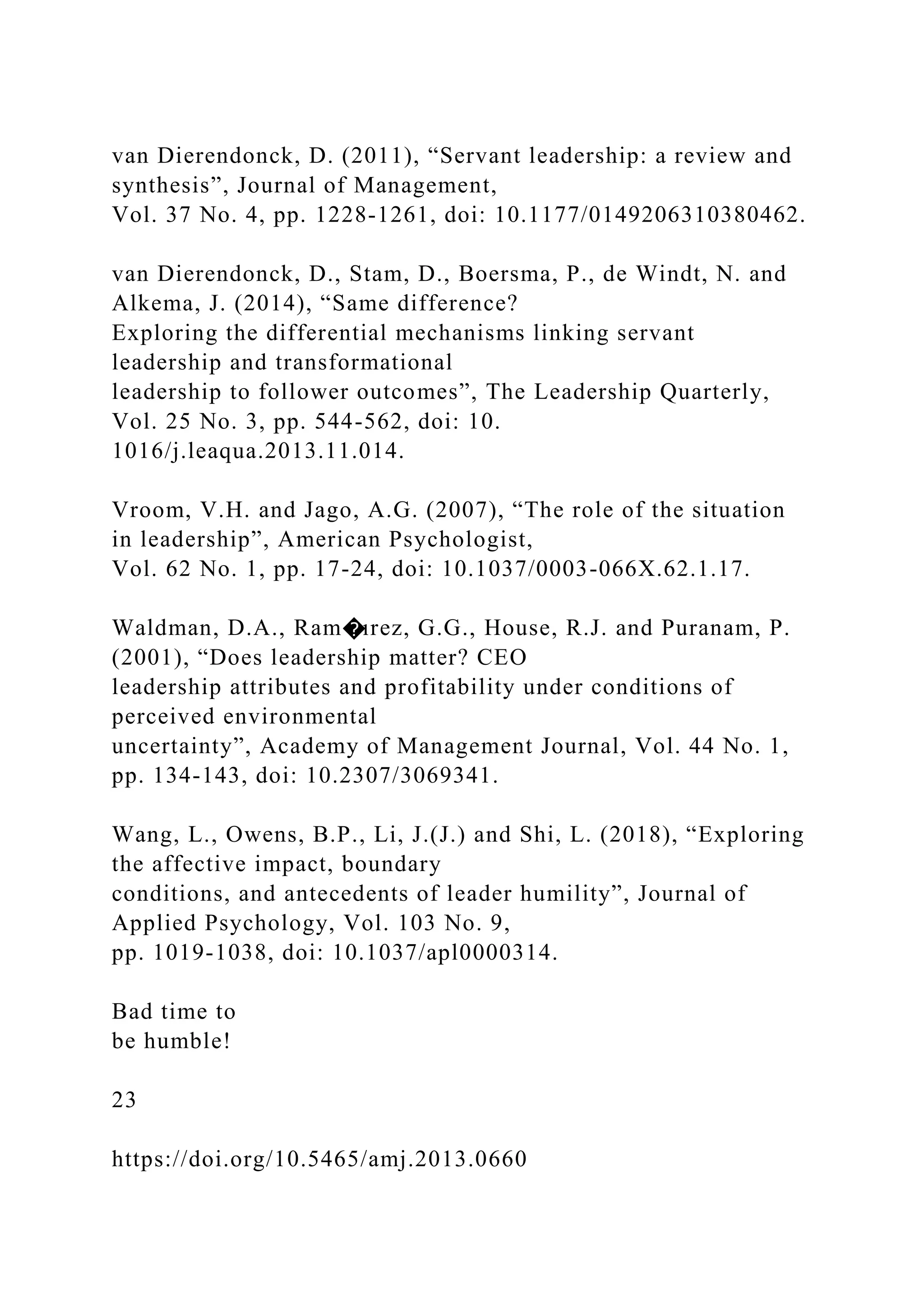 van Dierendonck, D. (2011), “Servant leadership: a review and
synthesis”, Journal of Management,
Vol. 37 No. 4, pp. 1228-1261, doi: 10.1177/0149206310380462.
van Dierendonck, D., Stam, D., Boersma, P., de Windt, N. and
Alkema, J. (2014), “Same difference?
Exploring the differential mechanisms linking servant
leadership and transformational
leadership to follower outcomes”, The Leadership Quarterly,
Vol. 25 No. 3, pp. 544-562, doi: 10.
1016/j.leaqua.2013.11.014.
Vroom, V.H. and Jago, A.G. (2007), “The role of the situation
in leadership”, American Psychologist,
Vol. 62 No. 1, pp. 17-24, doi: 10.1037/0003-066X.62.1.17.
Waldman, D.A., Ram�ırez, G.G., House, R.J. and Puranam, P.
(2001), “Does leadership matter? CEO
leadership attributes and profitability under conditions of
perceived environmental
uncertainty”, Academy of Management Journal, Vol. 44 No. 1,
pp. 134-143, doi: 10.2307/3069341.
Wang, L., Owens, B.P., Li, J.(J.) and Shi, L. (2018), “Exploring
the affective impact, boundary
conditions, and antecedents of leader humility”, Journal of
Applied Psychology, Vol. 103 No. 9,
pp. 1019-1038, doi: 10.1037/apl0000314.
Bad time to
be humble!
23
https://doi.org/10.5465/amj.2013.0660
 