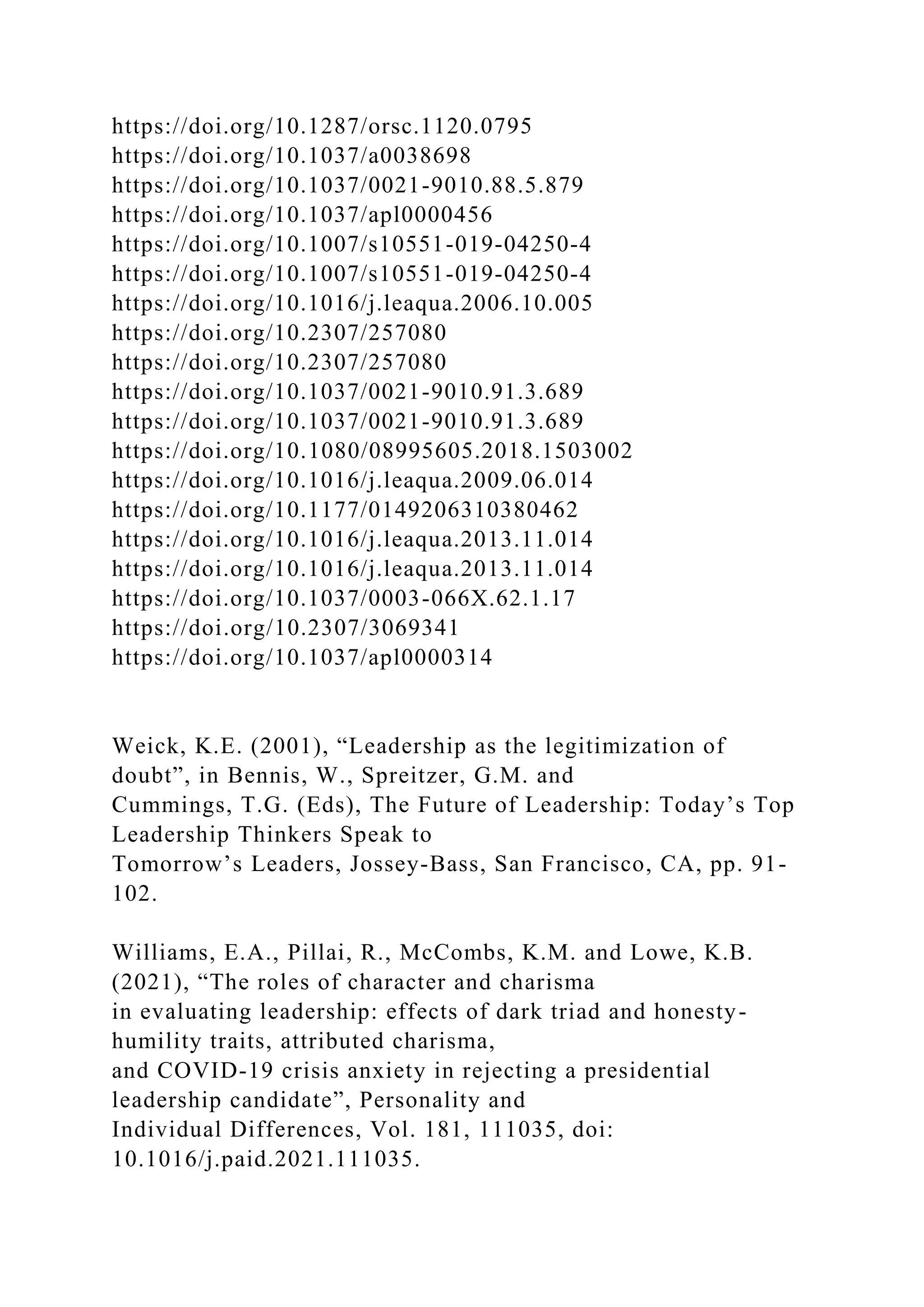 https://doi.org/10.1287/orsc.1120.0795
https://doi.org/10.1037/a0038698
https://doi.org/10.1037/0021-9010.88.5.879
https://doi.org/10.1037/apl0000456
https://doi.org/10.1007/s10551-019-04250-4
https://doi.org/10.1007/s10551-019-04250-4
https://doi.org/10.1016/j.leaqua.2006.10.005
https://doi.org/10.2307/257080
https://doi.org/10.2307/257080
https://doi.org/10.1037/0021-9010.91.3.689
https://doi.org/10.1037/0021-9010.91.3.689
https://doi.org/10.1080/08995605.2018.1503002
https://doi.org/10.1016/j.leaqua.2009.06.014
https://doi.org/10.1177/0149206310380462
https://doi.org/10.1016/j.leaqua.2013.11.014
https://doi.org/10.1016/j.leaqua.2013.11.014
https://doi.org/10.1037/0003-066X.62.1.17
https://doi.org/10.2307/3069341
https://doi.org/10.1037/apl0000314
Weick, K.E. (2001), “Leadership as the legitimization of
doubt”, in Bennis, W., Spreitzer, G.M. and
Cummings, T.G. (Eds), The Future of Leadership: Today’s Top
Leadership Thinkers Speak to
Tomorrow’s Leaders, Jossey-Bass, San Francisco, CA, pp. 91-
102.
Williams, E.A., Pillai, R., McCombs, K.M. and Lowe, K.B.
(2021), “The roles of character and charisma
in evaluating leadership: effects of dark triad and honesty-
humility traits, attributed charisma,
and COVID-19 crisis anxiety in rejecting a presidential
leadership candidate”, Personality and
Individual Differences, Vol. 181, 111035, doi:
10.1016/j.paid.2021.111035.
 