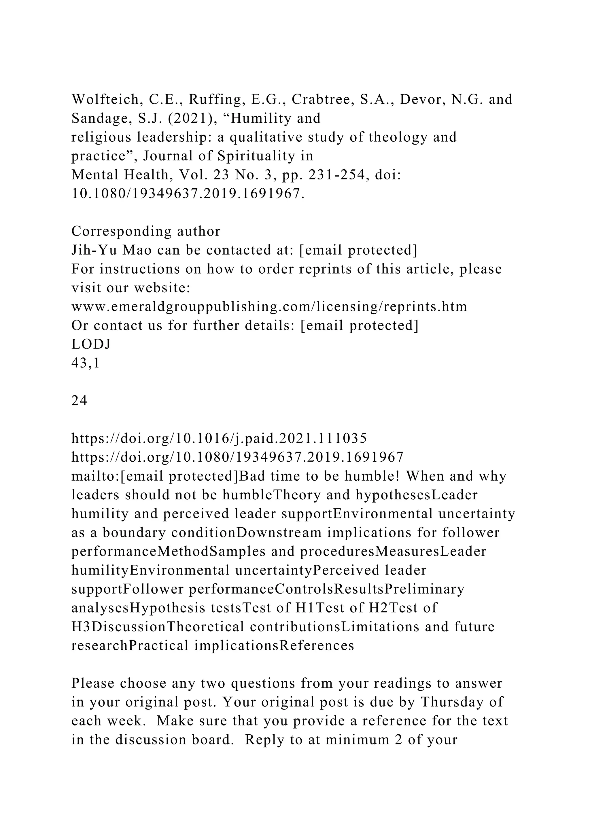 Wolfteich, C.E., Ruffing, E.G., Crabtree, S.A., Devor, N.G. and
Sandage, S.J. (2021), “Humility and
religious leadership: a qualitative study of theology and
practice”, Journal of Spirituality in
Mental Health, Vol. 23 No. 3, pp. 231-254, doi:
10.1080/19349637.2019.1691967.
Corresponding author
Jih-Yu Mao can be contacted at: [email protected]
For instructions on how to order reprints of this article, please
visit our website:
www.emeraldgrouppublishing.com/licensing/reprints.htm
Or contact us for further details: [email protected]
LODJ
43,1
24
https://doi.org/10.1016/j.paid.2021.111035
https://doi.org/10.1080/19349637.2019.1691967
mailto:[email protected]Bad time to be humble! When and why
leaders should not be humbleTheory and hypothesesLeader
humility and perceived leader supportEnvironmental uncertainty
as a boundary conditionDownstream implications for follower
performanceMethodSamples and proceduresMeasuresLeader
humilityEnvironmental uncertaintyPerceived leader
supportFollower performanceControlsResultsPreliminary
analysesHypothesis testsTest of H1Test of H2Test of
H3DiscussionTheoretical contributionsLimitations and future
researchPractical implicationsReferences
Please choose any two questions from your readings to answer
in your original post. Your original post is due by Thursday of
each week. Make sure that you provide a reference for the text
in the discussion board. Reply to at minimum 2 of your
 