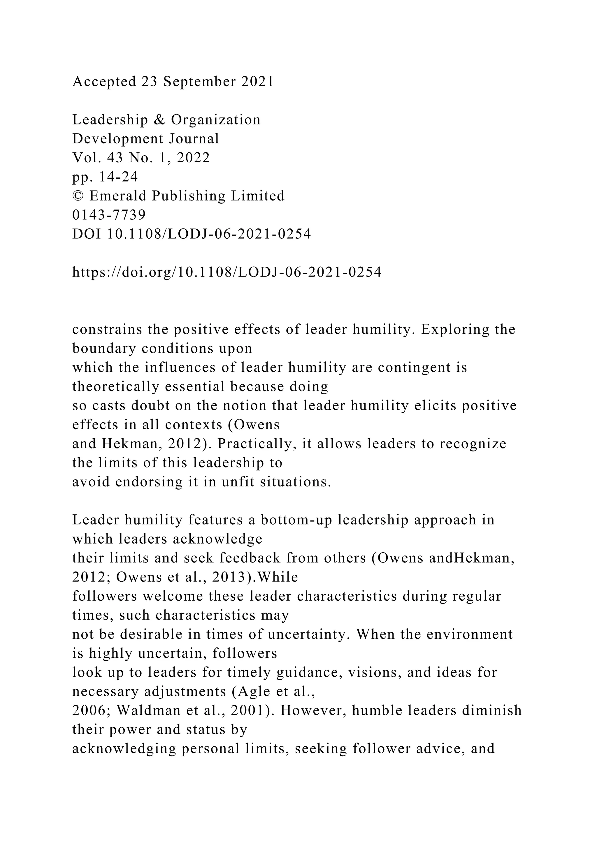 Accepted 23 September 2021
Leadership & Organization
Development Journal
Vol. 43 No. 1, 2022
pp. 14-24
© Emerald Publishing Limited
0143-7739
DOI 10.1108/LODJ-06-2021-0254
https://doi.org/10.1108/LODJ-06-2021-0254
constrains the positive effects of leader humility. Exploring the
boundary conditions upon
which the influences of leader humility are contingent is
theoretically essential because doing
so casts doubt on the notion that leader humility elicits positive
effects in all contexts (Owens
and Hekman, 2012). Practically, it allows leaders to recognize
the limits of this leadership to
avoid endorsing it in unfit situations.
Leader humility features a bottom-up leadership approach in
which leaders acknowledge
their limits and seek feedback from others (Owens andHekman,
2012; Owens et al., 2013).While
followers welcome these leader characteristics during regular
times, such characteristics may
not be desirable in times of uncertainty. When the environment
is highly uncertain, followers
look up to leaders for timely guidance, visions, and ideas for
necessary adjustments (Agle et al.,
2006; Waldman et al., 2001). However, humble leaders diminish
their power and status by
acknowledging personal limits, seeking follower advice, and
 