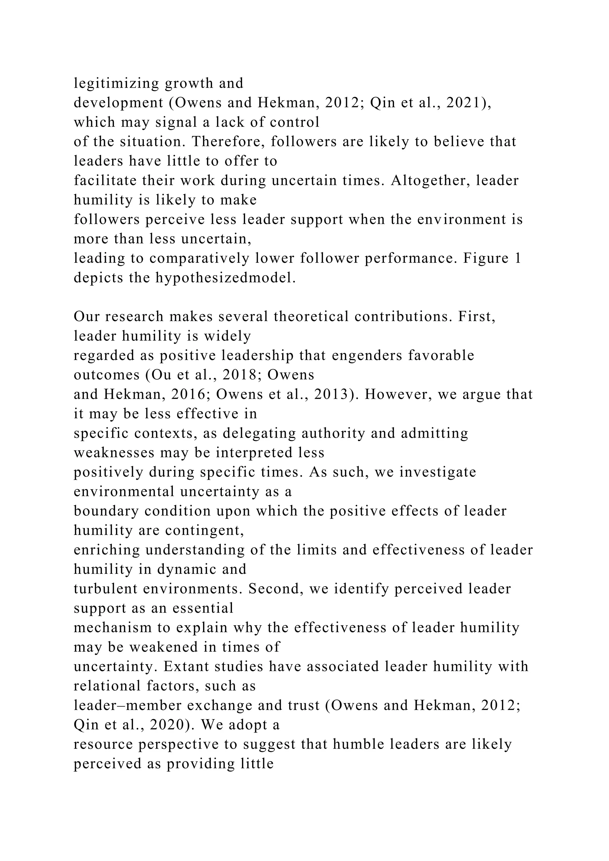 legitimizing growth and
development (Owens and Hekman, 2012; Qin et al., 2021),
which may signal a lack of control
of the situation. Therefore, followers are likely to believe that
leaders have little to offer to
facilitate their work during uncertain times. Altogether, leader
humility is likely to make
followers perceive less leader support when the environment is
more than less uncertain,
leading to comparatively lower follower performance. Figure 1
depicts the hypothesizedmodel.
Our research makes several theoretical contributions. First,
leader humility is widely
regarded as positive leadership that engenders favorable
outcomes (Ou et al., 2018; Owens
and Hekman, 2016; Owens et al., 2013). However, we argue that
it may be less effective in
specific contexts, as delegating authority and admitting
weaknesses may be interpreted less
positively during specific times. As such, we investigate
environmental uncertainty as a
boundary condition upon which the positive effects of leader
humility are contingent,
enriching understanding of the limits and effectiveness of leader
humility in dynamic and
turbulent environments. Second, we identify perceived leader
support as an essential
mechanism to explain why the effectiveness of leader humility
may be weakened in times of
uncertainty. Extant studies have associated leader humility with
relational factors, such as
leader–member exchange and trust (Owens and Hekman, 2012;
Qin et al., 2020). We adopt a
resource perspective to suggest that humble leaders are likely
perceived as providing little
 