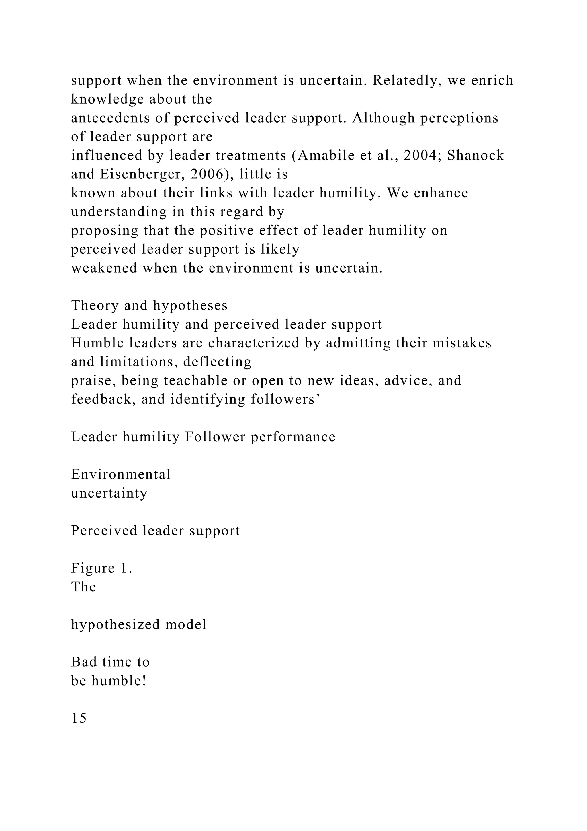 support when the environment is uncertain. Relatedly, we enrich
knowledge about the
antecedents of perceived leader support. Although perceptions
of leader support are
influenced by leader treatments (Amabile et al., 2004; Shanock
and Eisenberger, 2006), little is
known about their links with leader humility. We enhance
understanding in this regard by
proposing that the positive effect of leader humility on
perceived leader support is likely
weakened when the environment is uncertain.
Theory and hypotheses
Leader humility and perceived leader support
Humble leaders are characterized by admitting their mistakes
and limitations, deflecting
praise, being teachable or open to new ideas, advice, and
feedback, and identifying followers’
Leader humility Follower performance
Environmental
uncertainty
Perceived leader support
Figure 1.
The
hypothesized model
Bad time to
be humble!
15
 