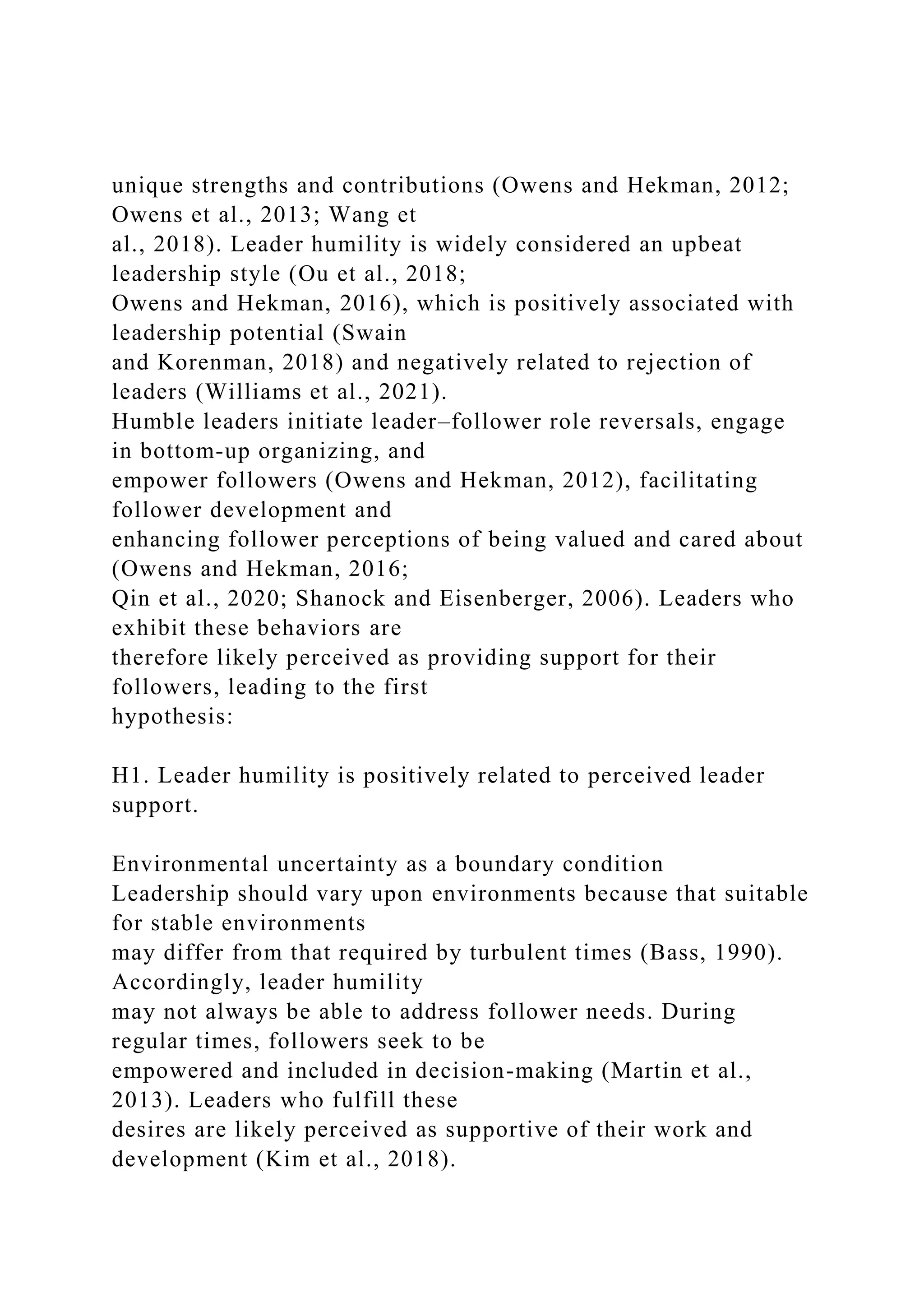 unique strengths and contributions (Owens and Hekman, 2012;
Owens et al., 2013; Wang et
al., 2018). Leader humility is widely considered an upbeat
leadership style (Ou et al., 2018;
Owens and Hekman, 2016), which is positively associated with
leadership potential (Swain
and Korenman, 2018) and negatively related to rejection of
leaders (Williams et al., 2021).
Humble leaders initiate leader–follower role reversals, engage
in bottom-up organizing, and
empower followers (Owens and Hekman, 2012), facilitating
follower development and
enhancing follower perceptions of being valued and cared about
(Owens and Hekman, 2016;
Qin et al., 2020; Shanock and Eisenberger, 2006). Leaders who
exhibit these behaviors are
therefore likely perceived as providing support for their
followers, leading to the first
hypothesis:
H1. Leader humility is positively related to perceived leader
support.
Environmental uncertainty as a boundary condition
Leadership should vary upon environments because that suitable
for stable environments
may differ from that required by turbulent times (Bass, 1990).
Accordingly, leader humility
may not always be able to address follower needs. During
regular times, followers seek to be
empowered and included in decision-making (Martin et al.,
2013). Leaders who fulfill these
desires are likely perceived as supportive of their work and
development (Kim et al., 2018).
 