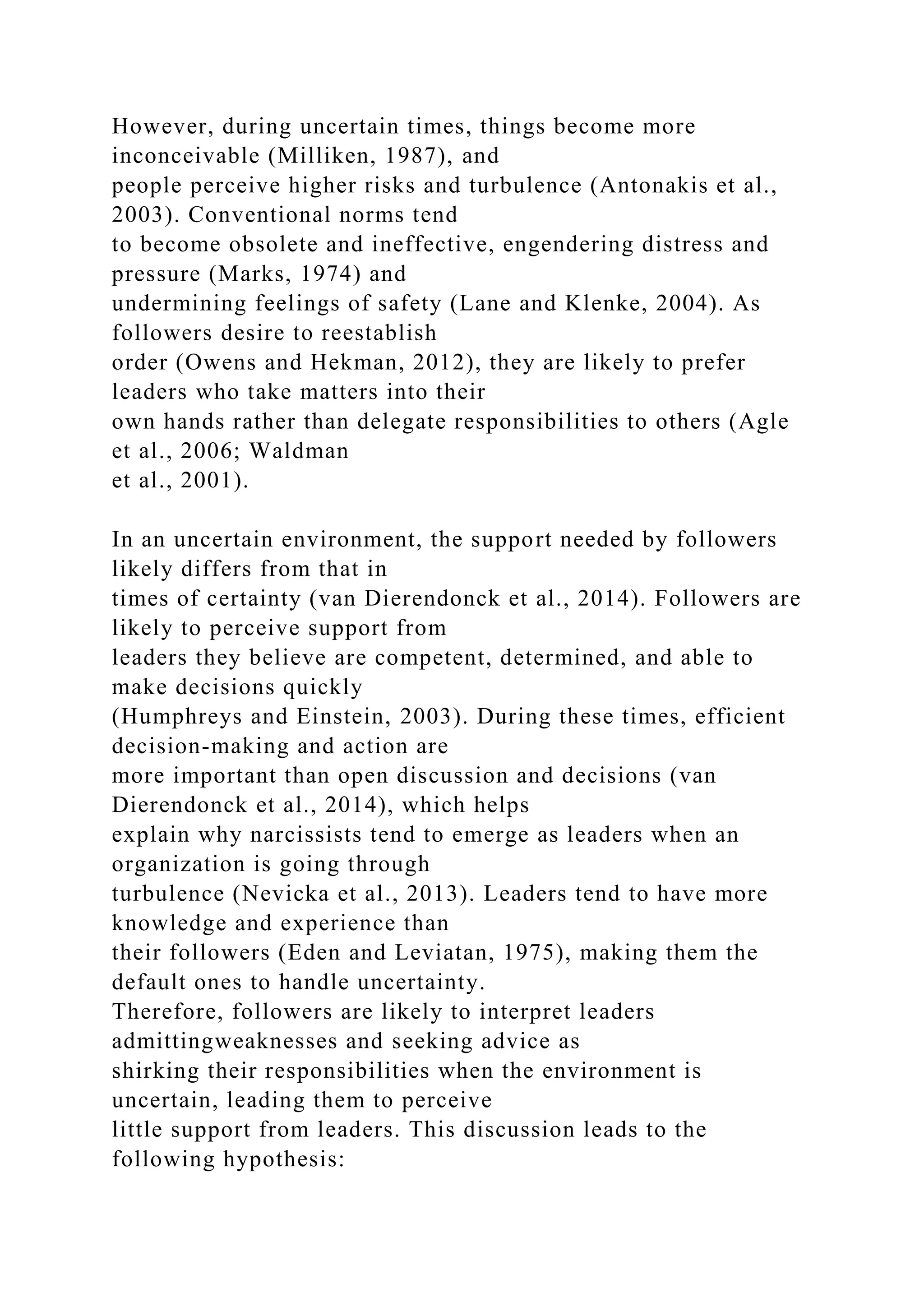 However, during uncertain times, things become more
inconceivable (Milliken, 1987), and
people perceive higher risks and turbulence (Antonakis et al.,
2003). Conventional norms tend
to become obsolete and ineffective, engendering distress and
pressure (Marks, 1974) and
undermining feelings of safety (Lane and Klenke, 2004). As
followers desire to reestablish
order (Owens and Hekman, 2012), they are likely to prefer
leaders who take matters into their
own hands rather than delegate responsibilities to others (Agle
et al., 2006; Waldman
et al., 2001).
In an uncertain environment, the support needed by followers
likely differs from that in
times of certainty (van Dierendonck et al., 2014). Followers are
likely to perceive support from
leaders they believe are competent, determined, and able to
make decisions quickly
(Humphreys and Einstein, 2003). During these times, efficient
decision-making and action are
more important than open discussion and decisions (van
Dierendonck et al., 2014), which helps
explain why narcissists tend to emerge as leaders when an
organization is going through
turbulence (Nevicka et al., 2013). Leaders tend to have more
knowledge and experience than
their followers (Eden and Leviatan, 1975), making them the
default ones to handle uncertainty.
Therefore, followers are likely to interpret leaders
admittingweaknesses and seeking advice as
shirking their responsibilities when the environment is
uncertain, leading them to perceive
little support from leaders. This discussion leads to the
following hypothesis:
 