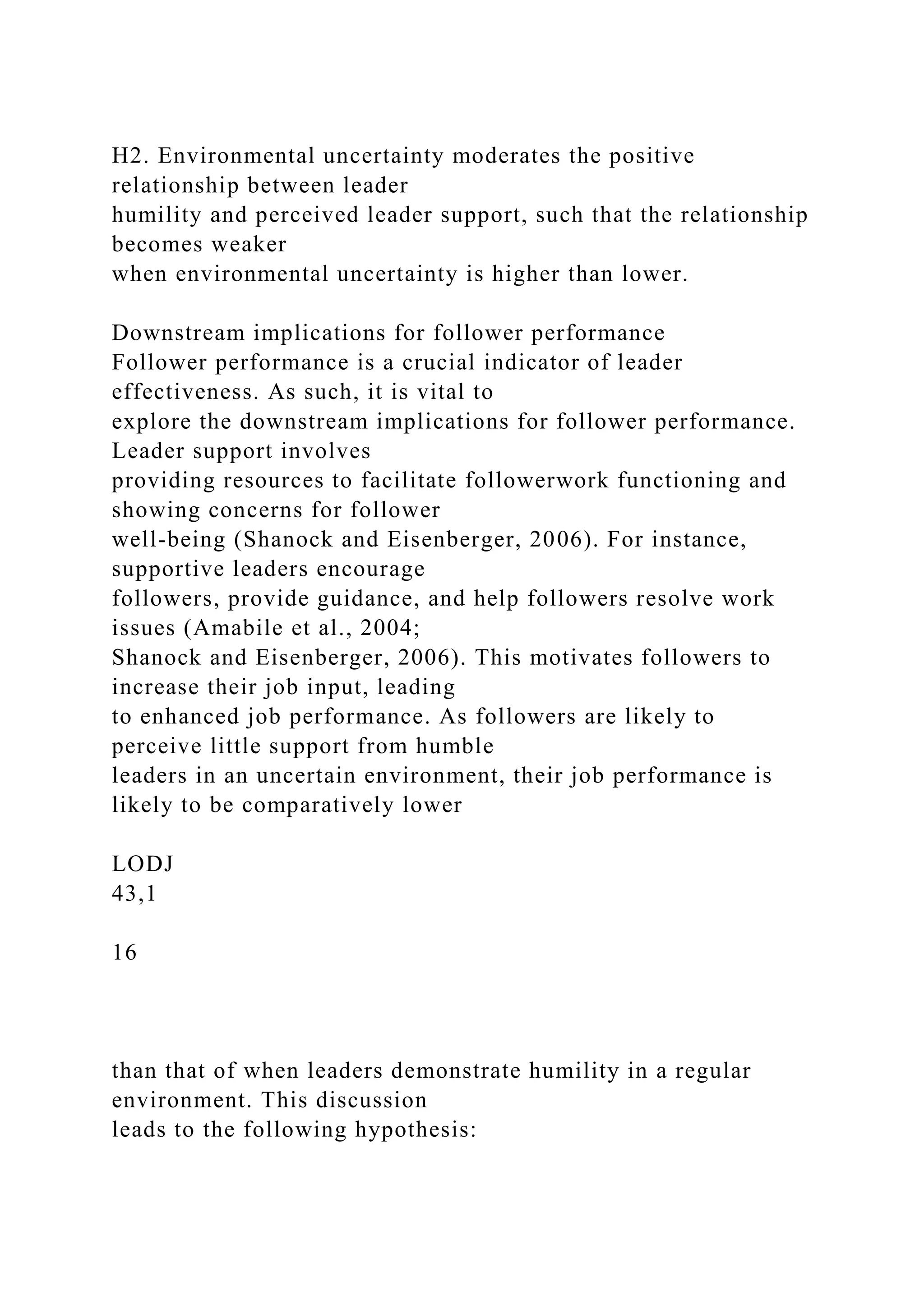 H2. Environmental uncertainty moderates the positive
relationship between leader
humility and perceived leader support, such that the relationship
becomes weaker
when environmental uncertainty is higher than lower.
Downstream implications for follower performance
Follower performance is a crucial indicator of leader
effectiveness. As such, it is vital to
explore the downstream implications for follower performance.
Leader support involves
providing resources to facilitate followerwork functioning and
showing concerns for follower
well-being (Shanock and Eisenberger, 2006). For instance,
supportive leaders encourage
followers, provide guidance, and help followers resolve work
issues (Amabile et al., 2004;
Shanock and Eisenberger, 2006). This motivates followers to
increase their job input, leading
to enhanced job performance. As followers are likely to
perceive little support from humble
leaders in an uncertain environment, their job performance is
likely to be comparatively lower
LODJ
43,1
16
than that of when leaders demonstrate humility in a regular
environment. This discussion
leads to the following hypothesis:
 
