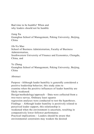 Bad time to be humble! When and
why leaders should not be humble
Jiang Xu
Guanghua School of Management, Peking University, Beijing,
China
Jih-Yu Mao
School of Business Administration, Faculty of Business
Administration,
Southwestern University of Finance and Economics, Chengdu,
China, and
Ye Zhang
Guanghua School of Management, Peking University, Beijing,
China
Abstract
Purpose –Although leader humility is generally considered a
positive leadership behavior, this study aims to
examine when the positive influences of leader humility are
likely weakened.
Design/methodology/approach – Data were collected from a
two-wave survey. Ordinary least squares
regression analyses were conducted to test the hypotheses.
Findings – Although leader humility is positively related to
perceived leader support, this relationship is
weakened when the environment is uncertain, resulting in
comparatively lower follower performance.
Practical implications – Leaders should be aware that
environmental constraints may weaken the desired
 