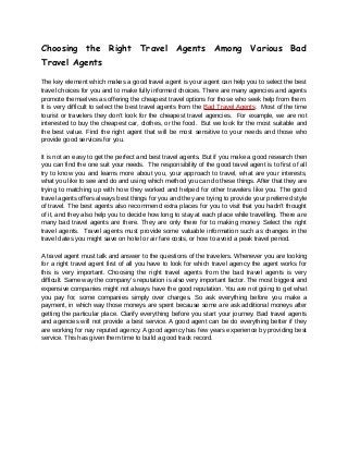 Choosing the Right Travel Agents Among Various Bad
Travel Agents

The key element which makes a good travel agent is your agent can help you to select the best
travel choices for you and to make fully informed choices. There are many agencies and agents
promote themselves as offering the cheapest travel options for those who seek help from them.
It is very difficult to select the best travel agents from the Bad Travel Agents. Most of the time
tourist or travelers they don’t look for the cheapest travel agencies. For example, we are not
interested to buy the cheapest car, clothes, or the food. But we look for the most suitable and
the best value. Find the right agent that will be most sensitive to your needs and those who
provide good services for you.

It is not an easy to get the perfect and best travel agents. But if you make a good research then
you can find the one suit your needs. The responsibility of the good travel agent is to first of all
try to know you and learns more about you, your approach to travel, what are your interests,
what you like to see and do and using which method you can do these things. After that they are
trying to matching up with how they worked and helped for other travelers like you. The good
travel agents offers always best things for you and they are trying to provide your preferred style
of travel. The best agents also recommend extra places for you to visit that you hadn't thought
of it, and they also help you to decide how long to stay at each place while travelling. There are
many bad travel agents are there. They are only there for to making money. Select the right
travel agents. Travel agents must provide some valuable information such as changes in the
travel dates you might save on hotel or air fare costs, or how to avoid a peak travel period.

A travel agent must talk and answer to the questions of the travelers. Whenever you are looking
for a right travel agent first of all you have to look for which travel agency the agent works for
this is very important. Choosing the right travel agents from the bad travel agents is very
difficult. Same way the company’s reputation is also very important factor. The most biggest and
expensive companies might not always have the good reputation. You are not going to get what
you pay for, some companies simply over charges. So ask everything before you make a
payment, in which way those moneys are spent because some are ask additional moneys after
getting the particular place. Clarify everything before you start your journey. Bad travel agents
and agencies will not provide a best service. A good agent can be do everything better if they
are working for nay reputed agency. A good agency has few years experience by providing best
service. This has given them time to build a good track record.
 