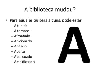 A biblioteca mudou?
• Para aqueles ou para alguns, pode estar:
– Alterado…
– Altercado…
– Afrontado…
– Adicionado
– Aditado
– Aberto
– Abençoado
– Amaldiçoado
 