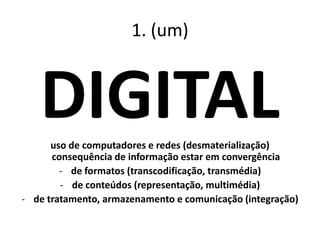 1. (um)
DIGITALuso de computadores e redes (desmaterialização)
consequência de informação estar em convergência
- de formatos (transcodificação, transmédia)
- de conteúdos (representação, multimédia)
- de tratamento, armazenamento e comunicação (integração)
 