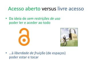 Acesso aberto versus livre acesso
• Da ideia de sem restrições de uso
poder ler e aceder ao todo
• …à liberdade de fruição (de espaços)
poder estar e tocar
 
