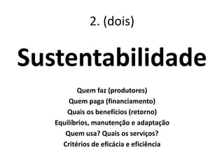 2. (dois)
Sustentabilidade
Quem faz (produtores)
Quem paga (financiamento)
Quais os benefícios (retorno)
Equilíbrios, manutenção e adaptação
Quem usa? Quais os serviços?
Critérios de eficácia e eficiência
 