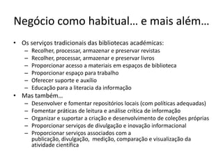 Negócio como habitual… e mais além…
• Os serviços tradicionais das bibliotecas académicas:
– Recolher, processar, armazenar e preservar revistas
– Recolher, processar, armazenar e preservar livros
– Proporcionar acesso a materiais em espaços de biblioteca
– Proporcionar espaço para trabalho
– Oferecer suporte e auxílio
– Educação para a literacia da informação
• Mas também…
– Desenvolver e fomentar repositórios locais (com políticas adequadas)
– Fomentar práticas de leitura e análise crítica de informação
– Organizar e suportar a criação e desenvolvimento de coleções próprias
– Proporcionar serviços de divulgação e inovação informacional
– Proporcionar serviços associados com a
publicação, divulgação, medição, comparação e visualização da
atividade científica
 