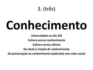 3. (três)
Conhecimento
Universidade no Séc XXI
Cultura versus conhecimento
Cultura versus ciência
Do stock à criação de conhecimento
Da preservação ao conhecimento (aplicado) com valor social
 