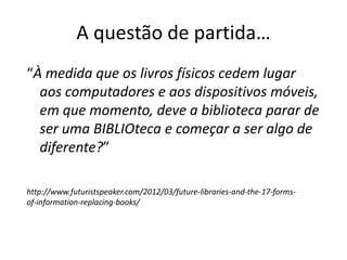 A questão de partida…
“À medida que os livros físicos cedem lugar
aos computadores e aos dispositivos móveis,
em que momento, deve a biblioteca parar de
ser uma BIBLIOteca e começar a ser algo de
diferente?”
http://www.futuristspeaker.com/2012/03/future-libraries-and-the-17-forms-
of-information-replacing-books/
 