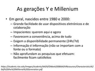As gerações Y e Millenium
• Em geral, nascidos entre 1980 e 2000:
– Grande facilidade de usar dispositivos eletrónicos e de
colaboração
– Impacientes: querem aqui e agora
– Favorecem a conveniência, acima de tudo
– Exigem a disponibilidade permanente (24h/7d)
– Informação é informação (não se importam com a
fonte ou o formato)
– Não aprofundam as pesquisas que efetuam:
facilmente ficam satisfeitos
https://students.rice.edu/images/students/AADV/OWeek2008AADVResources/Characteristics%2
0of%20the%20Millenial%20Generation.pdf
 