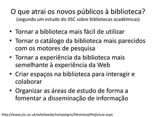 O que atrai os novos públicos à biblioteca?
(segundo um estudo do JISC sobre bibliotecas académicas)
• Tornar a biblioteca mais fácil de utilizar
• Tornar o catálogo da biblioteca mais parecidos
com os motores de pesquisa
• Tornar a experiência da biblioteca mais
semelhante à experiência da Web
• Criar espaços na biblioteca para interagir e
colaborar
• Organizar as áreas de estudo de forma a
fomentar a disseminação de informação
http://www.jisc.ac.uk/whatwedo/campaigns/librariesofthefuture.aspx
 