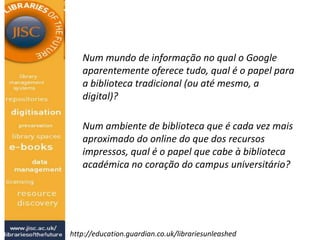 Num mundo de informação no qual o Google
aparentemente oferece tudo, qual é o papel para
a biblioteca tradicional (ou até mesmo, a
digital)?
Num ambiente de biblioteca que é cada vez mais
aproximado do online do que dos recursos
impressos, qual é o papel que cabe à biblioteca
académica no coração do campus universitário?
http://education.guardian.co.uk/librariesunleashed
 