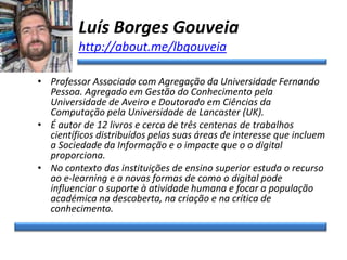 Luís Borges Gouveia
http://about.me/lbgouveia
• Professor Associado com Agregação da Universidade Fernando
Pessoa. Agregado em Gestão do Conhecimento pela
Universidade de Aveiro e Doutorado em Ciências da
Computação pela Universidade de Lancaster (UK).
• É autor de 12 livros e cerca de três centenas de trabalhos
científicos distribuídos pelas suas áreas de interesse que incluem
a Sociedade da Informação e o impacte que o o digital
proporciona.
• No contexto das instituições de ensino superior estuda o recurso
ao e-learning e a novas formas de como o digital pode
influenciar o suporte à atividade humana e focar a população
académica na descoberta, na criação e na crítica de
conhecimento.
 