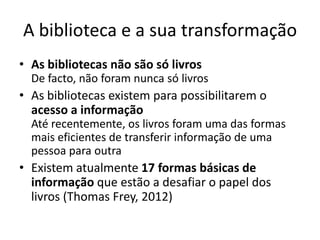 A biblioteca e a sua transformação
• As bibliotecas não são só livros
De facto, não foram nunca só livros
• As bibliotecas existem para possibilitarem o
acesso a informação
Até recentemente, os livros foram uma das formas
mais eficientes de transferir informação de uma
pessoa para outra
• Existem atualmente 17 formas básicas de
informação que estão a desafiar o papel dos
livros (Thomas Frey, 2012)
 