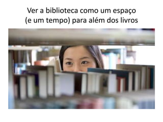 Ver a biblioteca como um espaço
(e um tempo) para além dos livros
 