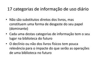 17 categorias de informação de uso diário
• Não são substitutos diretos dos livros, mas
constituem uma forma de desgaste do seu papel
(dominante)
• Cada uma destas categorias de informação tem o seu
lugar na biblioteca do futuro
• O declínio ou não dos livros físicos tem pouca
relevância para o impacte do que serão as operações
de uma biblioteca no futuro
 