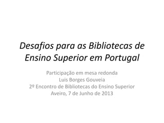 Desafios para as Bibliotecas de
Ensino Superior em Portugal
Participação em mesa redonda
Luis Borges Gouveia
2º Encontro de Bibliotecas do Ensino Superior
Aveiro, 7 de Junho de 2013
 