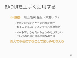 BADUIを上手く活用する
16
不便益 – 川上浩司 先生（京都大学）
- 便利になったことで失われた益が
あるのではないかという考えが出発点
- オートマよりもミッションの方が楽しい
というのも身近な不便益なのでは
あえて不便にすることで楽しみを与える
 