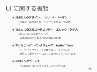 UI に関する書籍
19
● 誰のためのデザイン - ドナルド・ノーマン
- 20年以上前の本だが、デザインを学ぶ上で必読
● ほんとに使えるユーザビリティ – エリック・ライス
- 様々なBADUIを紹介しつつ、
WebのUIはどうあるべきか書かれた本
● デザイニング・インタフェース - Jenifer Tidwell
- ユーザインタフェースの様々なパーツについて
分解して事例をベースとして紹介してくれている本
● 認知インタフェース
- 人の認知について深く知ることができる本
 