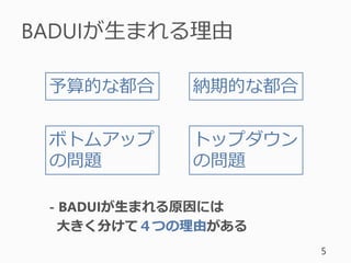 BADUIが生まれる理由
5
予算的な都合 納期的な都合
トップダウン
の問題
ボトムアップ
の問題
- BADUIが生まれる原因には
大きく分けて４つの理由がある
 
