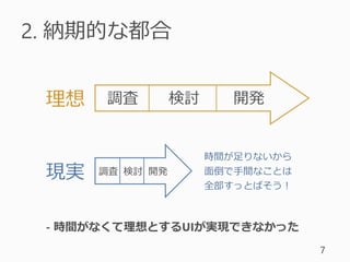 2. 納期的な都合
7
調査 検討 開発
調査 検討 開発現実
理想
時間が足りないから
面倒で手間なことは
全部すっとばそう！
- 時間がなくて理想とするUIが実現できなかった
 