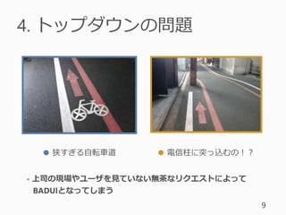 4. トップダウンの問題
9
● 狭すぎる自転車道 ● 電信柱に突っ込むの！？
- 上司の現場やユーザを見ていない無茶なリクエストによって
BADUIとなってしまう
 