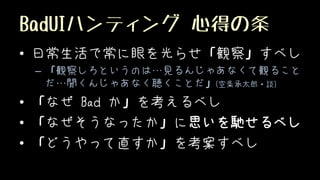 BadUIハンティング 心得の条
• 日常生活で常に眼を光らせ「観察」すべし
– 「観察しろというのは…見るんじゃあなくて観ること
だ…聞くんじゃあなく聴くことだ」(空条承太郎・談)
• 「なぜ Bad か」を考えるべし
• 「なぜそうなったか」に思いを馳せるべし
• 「どうやって直すか」を考案すべし
 