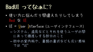 BadUI ってなぁに?
• 使い方に悩んだり間違えたりしてしまう
Bad な UI
• UI = User Interface (ユーザインタフェース)
– システム、道具などとそれを使うユーザの間
にあって橋渡しする部分のこと
– 街中の案内板や、書類の書式なども広い意味
では“UI”
 