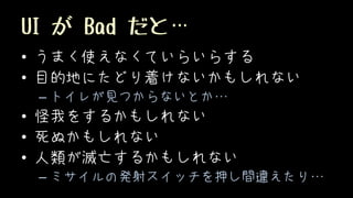 UI が Bad だと…
• うまく使えなくていらいらする
• 目的地にたどり着けないかもしれない
– トイレが見つからないとか…
• 怪我をするかもしれない
• 死ぬかもしれない
• 人類が滅亡するかもしれない
– ミサイルの発射スイッチを押し間違えたり…
 