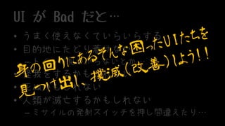 UI が Bad だと…
• うまく使えなくていらいらする
• 目的地にたどり着けない
– トイレが見つからないとか…
• 怪我をするかもしれない
• 死ぬかもしれない
• 人類が滅亡するかもしれない
– ミサイルの発射スイッチを押し間違えたり…
 