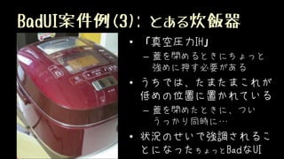 BadUI案件例(3): とある炊飯器
• 「真空圧力IH」
– 蓋を閉めるときにちょっと
強めに押す必要がある
• うちでは、たまたまこれが
低めの位置に置かれている
– 蓋を閉めたときに、つい
うっかり同時に…
• 状況のせいで強調されるこ
とになったちょっとBadなUI
 