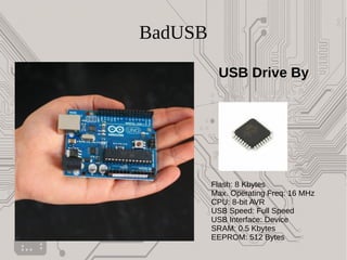 BadUSB
USB Drive By
Flash: 8 Kbytes
Max. Operating Freq: 16 MHz
CPU: 8-bit AVR
USB Speed: Full Speed
USB Interface: Device
SRAM: 0.5 Kbytes
EEPROM: 512 Bytes
 