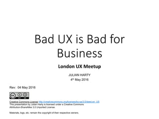 Bad UX is Bad for
Business
London	UX	Meetup	
JULIAN HARTY
4th May 2016
Creative Commons License
This presentation by Julian Harty is licensed under a Creative Commons
Attribution-ShareAlike 3.0 Unported License.
Materials, logs, etc. remain the copyright of their respective owners.
http://creativecommons.org/licenses/by-sa/3.0/deed.en_US
Rev: 04 May 2016
 