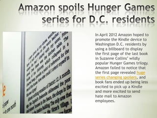 In April 2012 Amazon hoped to
promote the Kindle device to
Washington D.C. residents by
using a billboard to display
the first page of the last book
in Suzanne Collins’ wildly
popular Hunger Games trilogy.
Amazon failed to notice that
the first page revealed huge
series changing spoilers, and
book fans ended up being less
excited to pick up a Kindle
and more excited to send
hate mail to Amazon
employees.
 