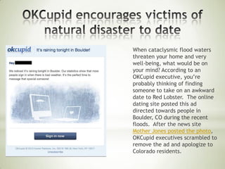 When cataclysmic flood waters
threaten your home and very
well-being, what would be on
your mind? According to an
OKCupid executive, you’re
probably thinking of finding
someone to take on an awkward
date to Red Lobster. The online
dating site posted this ad
directed towards people in
Boulder, CO during the recent
floods. After the news site
Mother Jones posted the photo,
OKCupid executives scrambled to
remove the ad and apologize to
Colorado residents.
 