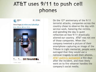 On the 12th anniversary of the 9/11
terrorist attacks, companies across the
country chose to observe the day with
service work, honoring the victims,
and spending the day in quiet
reflection on how 9/11 drastically
altered our country. AT&T was not one
of those companies. When the
company tweeted a picture of their
smartphone capturing an image of the
Tribute in Light memorial, people were
outraged that they would use a
national tragedy to sell their phones.
AT&T publicly apologized a few days
after the incident, and most likely
went on to fire whoever handles the
company’s social media.
 
