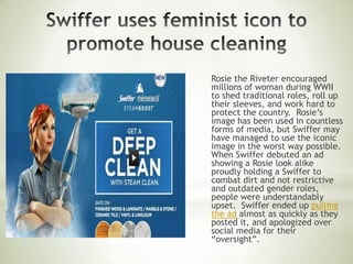 Rosie the Riveter encouraged
millions of woman during WWII
to shed traditional roles, roll up
their sleeves, and work hard to
protect the country. Rosie’s
image has been used in countless
forms of media, but Swiffer may
have managed to use the iconic
image in the worst way possible.
When Swiffer debuted an ad
showing a Rosie look alike
proudly holding a Swiffer to
combat dirt and not restrictive
and outdated gender roles,
people were understandably
upset. Swiffer ended up pulling
the ad almost as quickly as they
posted it, and apologized over
social media for their
“oversight”.
 
