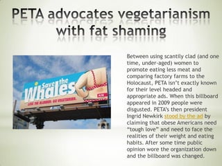 Between using scantily clad (and one
time, under-aged) women to
promote eating less meat and
comparing factory farms to the
Holocaust, PETA isn’t exactly known
for their level headed and
appropriate ads. When this billboard
appeared in 2009 people were
disgusted. PETA’s then president
Ingrid Newkirk stood by the ad by
claiming that obese Americans need
“tough love” and need to face the
realities of their weight and eating
habits. After some time public
opinion wore the organization down
and the billboard was changed.
 