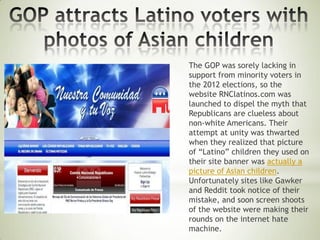 The GOP was sorely lacking in
support from minority voters in
the 2012 elections, so the
website RNClatinos.com was
launched to dispel the myth that
Republicans are clueless about
non-white Americans. Their
attempt at unity was thwarted
when they realized that picture
of “Latino” children they used on
their site banner was actually a
picture of Asian children.
Unfortunately sites like Gawker
and Reddit took notice of their
mistake, and soon screen shoots
of the website were making their
rounds on the internet hate
machine.
 