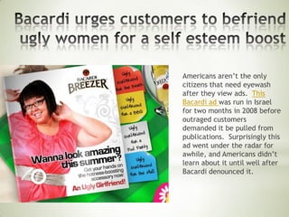 Americans aren’t the only
citizens that need eyewash
after they view ads. This
Bacardi ad was run in Israel
for two months in 2008 before
outraged customers
demanded it be pulled from
publications. Surprisingly this
ad went under the radar for
awhile, and Americans didn’t
learn about it until well after
Bacardi denounced it.
 