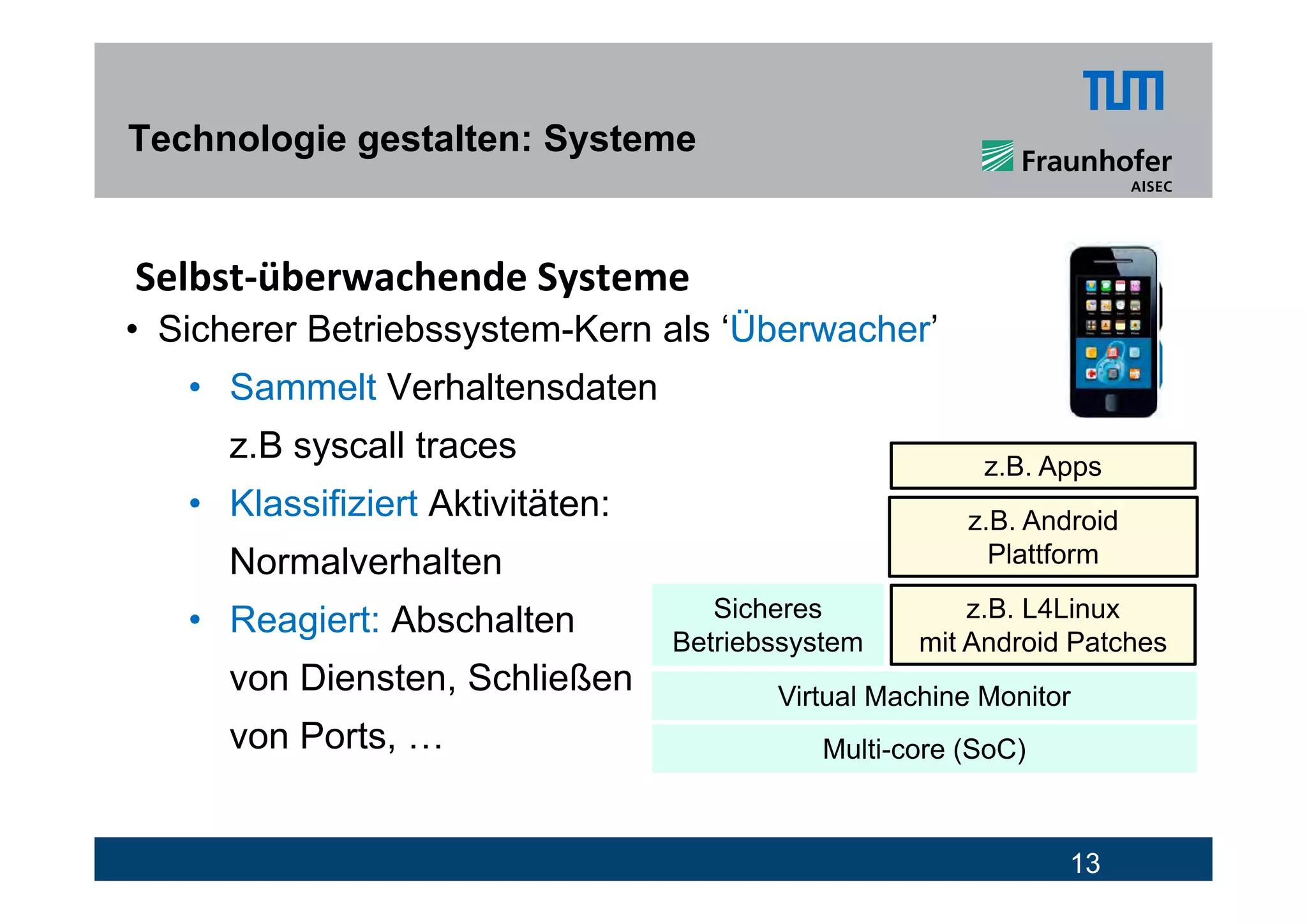 Technologie gestalten: Systeme


Selbst‐überwachende Systeme
• Sicherer Betriebssystem-Kern als ‘Überwacher’
   • Sammelt Verhaltensdaten
      z.B syscall traces
           y                                             z.B.
                                                         z B Apps
   • Klassifiziert Aktivitäten:                         z.B. Android
      Normalverhalten                                     Plattform
                                     Sicheres           z.B. L4Linux
   • Reagiert: Abschalten
                                  Betriebssystem    mit Android Patches
      von Diensten Schließen
          Diensten,                      Virtual Machine Monitor
      von Ports, …                           Multi-core (SoC)



                                                                13
 