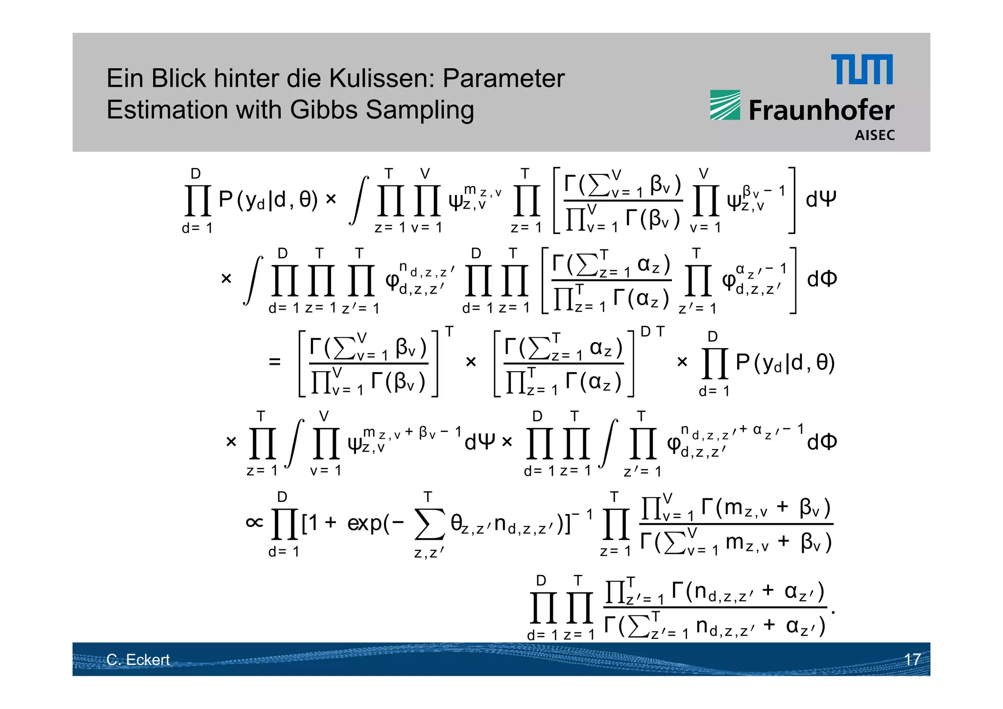 Ein Blick hinter die Kulissen: Parameter
Estimation with Gibbs Sampling

             D                                  T      V                        T                   V                 V
                                                                                         Γ(
                                                                                          (                  βv )
                                                                                                                             ψz ,vv− 1 dΨ
                                                                                                                              β
                                                                mz
                   P ( d |d θ) ×
                     (y |d,                                    ψz , v , v                      V
                                                                                                    v= 1

            d= 1                               z= 1 v= 1                    z= 1               v= 1     Γ(βv )       v= 1
                             D      T     T                        D        T                   T                    T
                                                    n d,z ,z                            Γ(
                                                                                         (               αz )                  α    −1
                   ×                            φd, z , z                                    T
                                                                                                z= 1
                                                                                                                             φd,zz , z      dΦ
                            d= 1 z = 1 z = 1                     d= 1 z = 1                  z= 1   Γ(α z )      z =1
                                           V                T                           T                DT              D
                                   Γ(
                                    (               βv )                    Γ(
                                                                             (                 αz )
                            =           V
                                           v= 1
                                                                  ×              T
                                                                                        z= 1
                                                                                                                ×              P ( d |d θ)
                                                                                                                                 (y |d,
                                        v= 1   Γ(βv )                            z= 1    Γ(α z )                      d= 1
                        T           V                                               D     T              T
                                           mz + β − 1                                                            n             + αz − 1
                   ×                      ψz , v , v v dΨ               ×                                      φd,z, ,zz, z
                                                                                                                 d
                                                                                                                                            dΦ
                       z= 1        v= 1                                         d= 1 z = 1              z =1
                             D                          T                                V          T
                                                                               −1        v = 1 Γ(m z , v
                                                                                                (                                        + βv )
                       ∝           [1 + exp(−
                                           (              θz , z n d, z , z )]
                            d= 1                      z,z                         z= 1 Γ( V= 1 m z , v
                                                                                             v                                           + βv )
                                                                                    D     T   T
                                                                                              z = 1 Γ(n d z ,z
                                                                                                        d, z                       + αz )
                                                                                                                                              .
                                                                                 d= 1 z = 1
                                                                                            Γ( T = 1 n d, z , z
                                                                                                 z                                  + αz )
C. Eckert                                                                                                                                         17
 