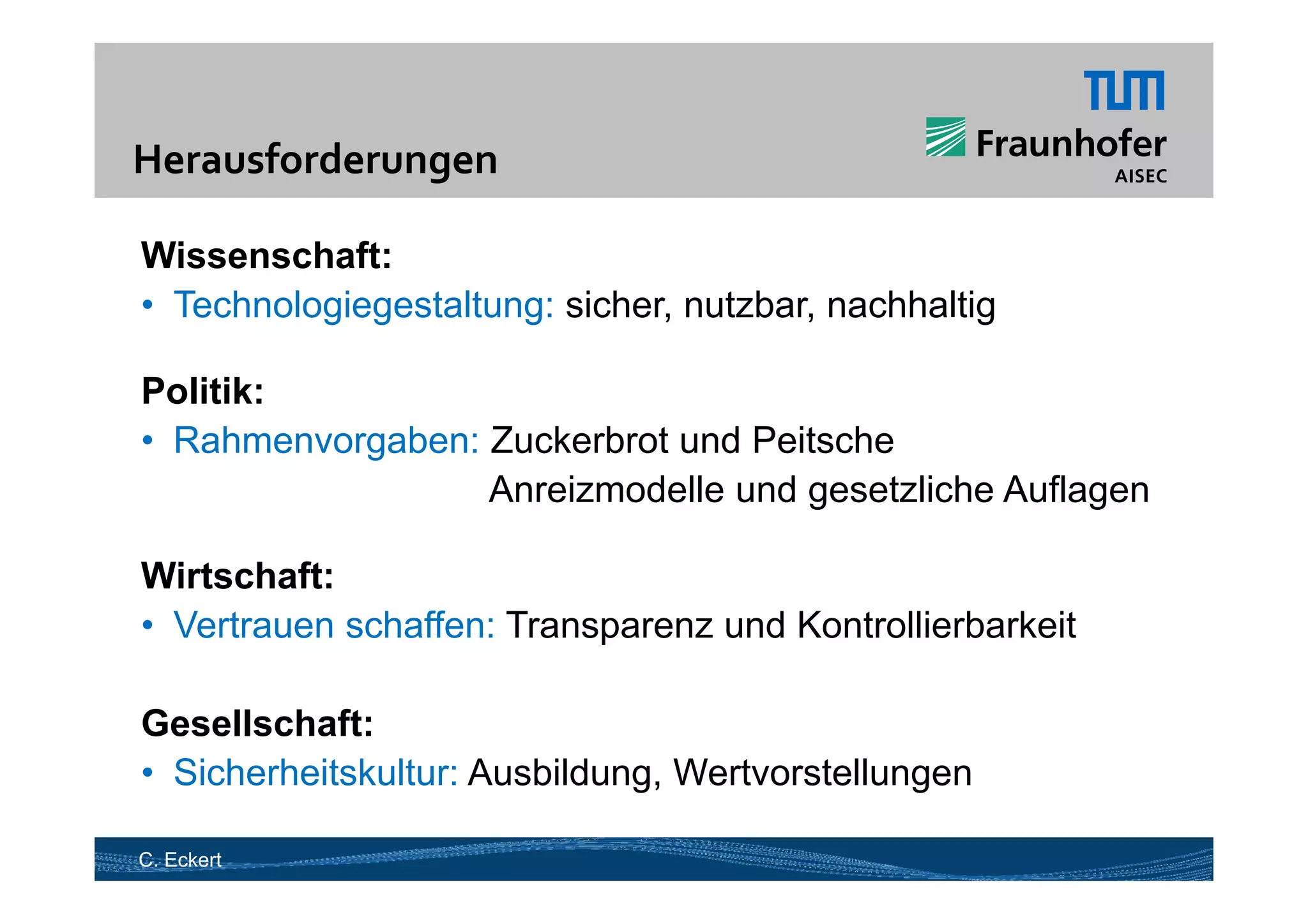 Herausforderungen 
H     f d         

Wissenschaft:
• Technologiegestaltung: sicher, nutzbar, nachhaltig

Politik:
• Rahmenvorgaben: Zuckerbrot und Peitsche
                  Anreizmodelle und gesetzliche Auflagen

Wirtschaft:
Wi t h ft
• Vertrauen schaffen: Transparenz und Kontrollierbarkeit

Gesellschaft:
• Sicherheitskultur: Ausbildung Wertvorstellungen
                     Ausbildung,

C. Eckert
 