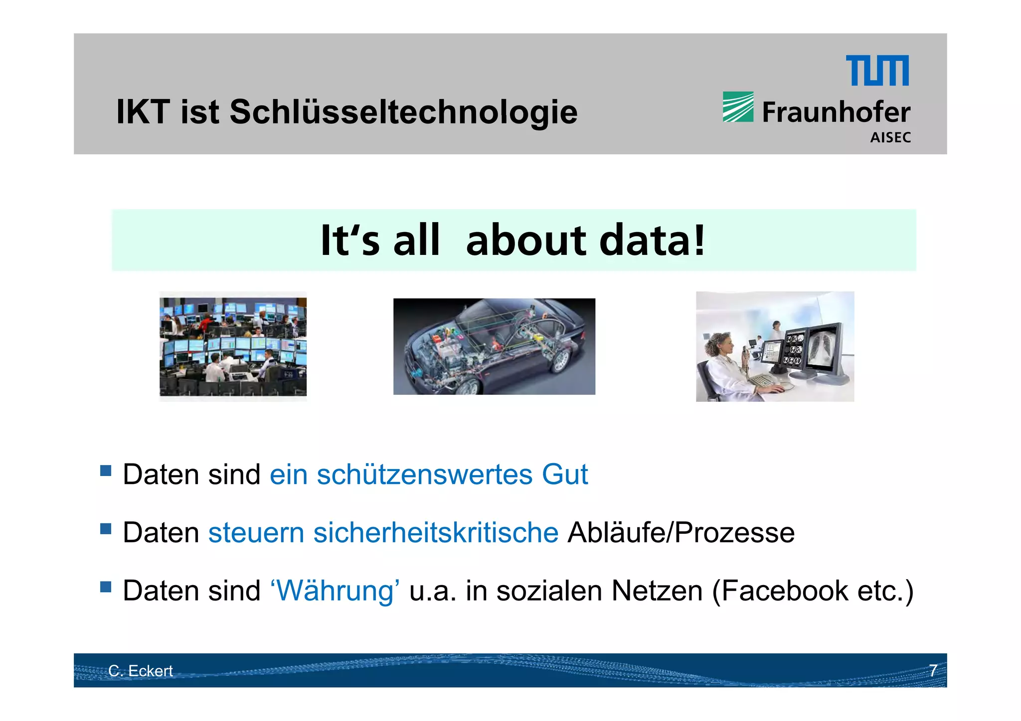 IKT ist Schlüsseltechnologie


                It‘s all about data!




 Daten sind ein schützenswertes Gut
 D t steuern sicherheitskritische Ablä f /P
  Daten t      i h h it k iti h Abläufe/Prozesse

 Daten sind ‘Währung’ u.a. in sozialen Netzen (Facebook etc.)
                    g                          (             )

C. Eckert                                                        7
 