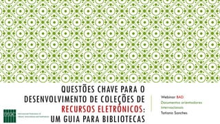 QUESTÕES CHAVE PARA O
DESENVOLVIMENTO DE COLEÇÕES DE
RECURSOS ELETRÓNICOS:
UM GUIA PARA BIBLIOTECAS
Webinar BAD
Documentos orientadores
internacionais
Tatiana Sanches
 